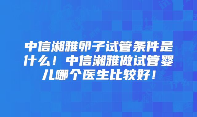 中信湘雅卵子试管条件是什么！中信湘雅做试管婴儿哪个医生比较好！