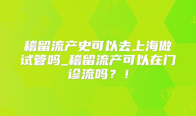 稽留流产史可以去上海做试管吗_稽留流产可以在门诊流吗?!