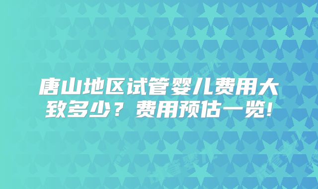 唐山地区试管婴儿费用大致多少?费用预估一览!