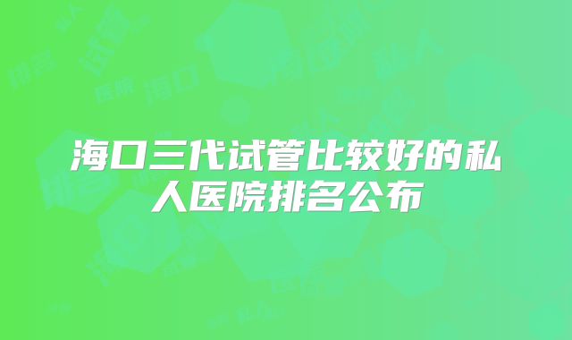 海口三代试管比较好的私人医院排名公布