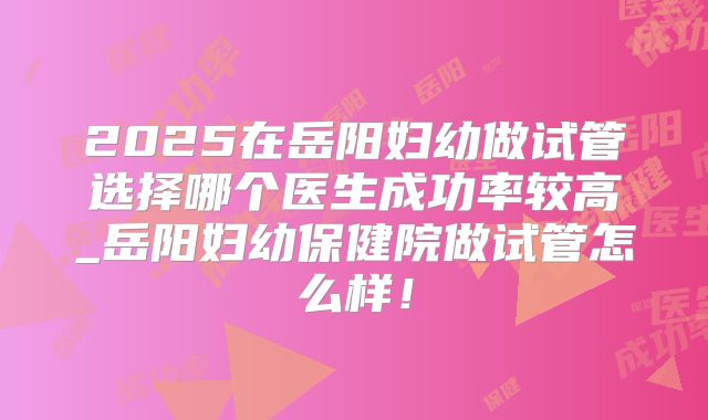 2025在岳阳妇幼做试管选择哪个医生成功率较高_岳阳妇幼保健院做试管怎么样！