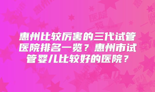 惠州比较厉害的三代试管医院排名一览?惠州市试管婴儿比较好的医院?
