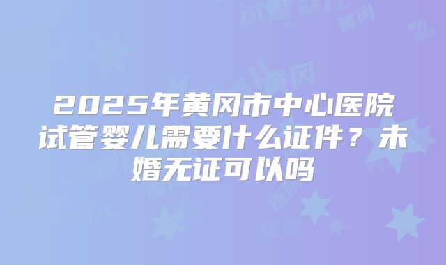2025年黄冈市中心医院试管婴儿需要什么证件？未婚无证可以吗