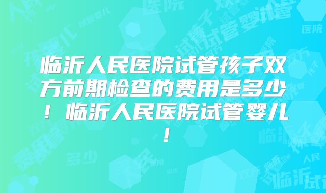 临沂人民医院试管孩子双方前期检查的费用是多少！临沂人民医院试管婴儿！