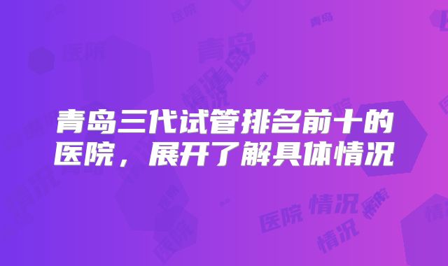 青岛三代试管排名前十的医院，展开了解具体情况