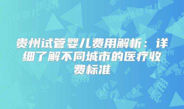 贵州试管婴儿费用解析：详细了解不同城市的医疗收费标准