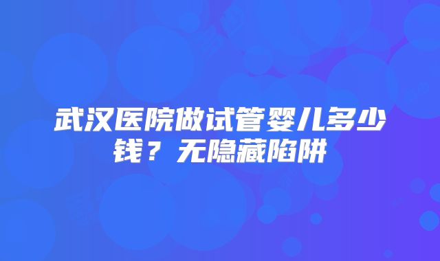 武汉医院做试管婴儿多少钱？无隐藏陷阱