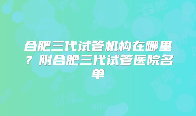 合肥三代试管机构在哪里？附合肥三代试管医院名单