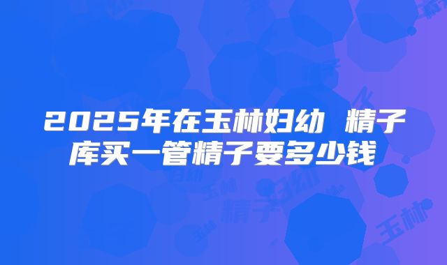 2025年在玉林妇幼 精子库买一管精子要多少钱