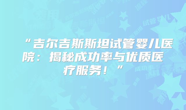 “吉尔吉斯斯坦试管婴儿医院：揭秘成功率与优质医疗服务！”