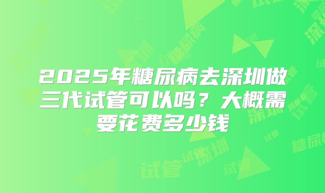 2025年糖尿病去深圳做三代试管可以吗?大概需要花费多少钱