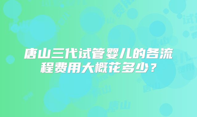 唐山三代试管婴儿的各流程费用大概花多少？