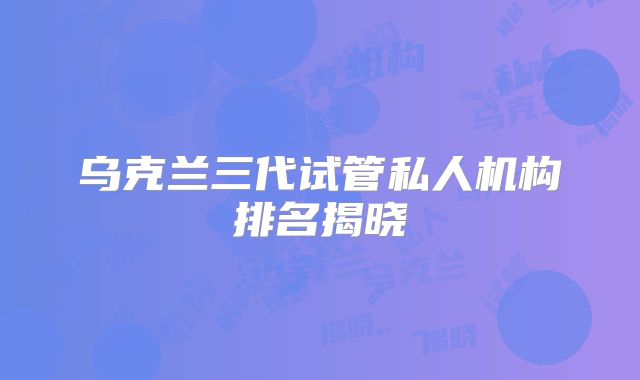 乌克兰三代试管私人机构排名揭晓