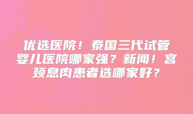 优选医院！泰国三代试管婴儿医院哪家强？新闻！宫颈息肉患者选哪家好？