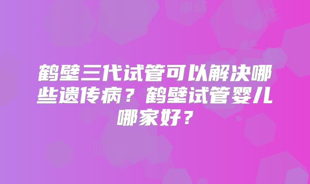 鹤壁三代试管可以解决哪些遗传病？鹤壁试管婴儿哪家好？