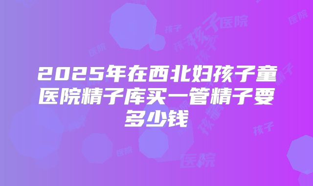 2025年在西北妇孩子童医院精子库买一管精子要多少钱