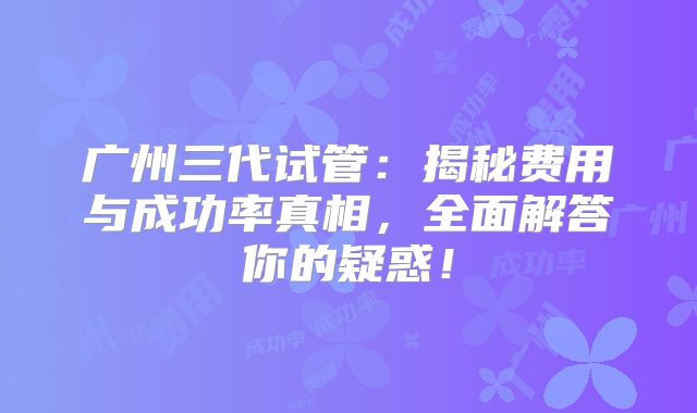 广州三代试管：揭秘费用与成功率真相，全面解答你的疑惑！