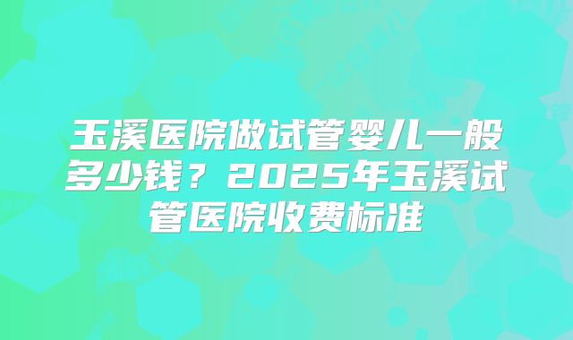 玉溪医院做试管婴儿一般多少钱？2025年玉溪试管医院收费标准