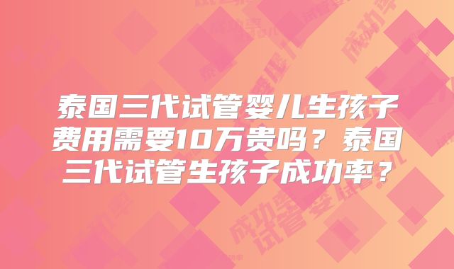 泰国三代试管婴儿生孩子费用需要10万贵吗？泰国三代试管生孩子成功率？