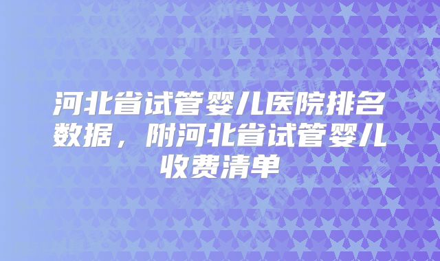 河北省试管婴儿医院排名数据,附河北省试管婴儿收费清单
