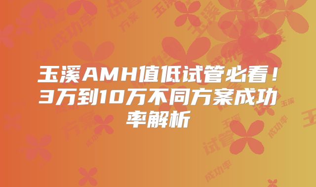 玉溪AMH值低试管必看！3万到10万不同方案成功率解析