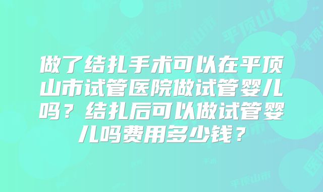 做了结扎手术可以在平顶山市试管医院做试管婴儿吗？结扎后可以做试管婴儿吗费用多少钱？