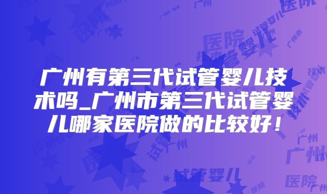 广州有第三代试管婴儿技术吗_广州市第三代试管婴儿哪家医院做的比较好！