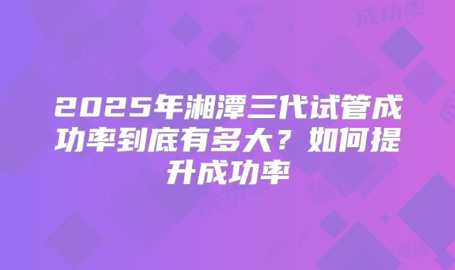 2025年湘潭三代试管成功率到底有多大？如何提升成功率