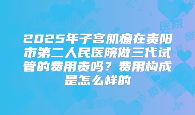 2025年子宫肌瘤在贵阳市第二人民医院做三代试管的费用贵吗?费用构成是怎么样的