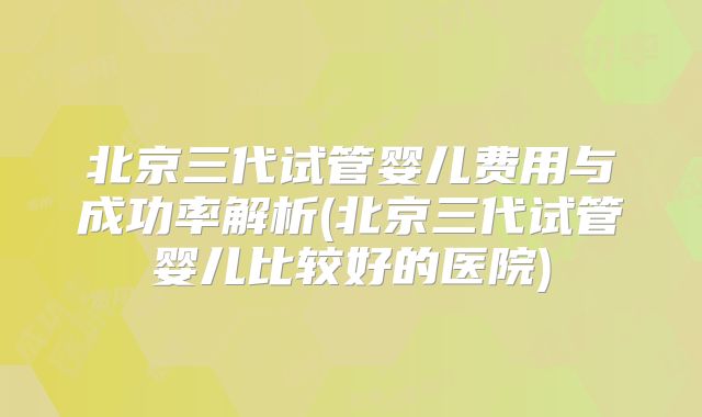 北京三代试管婴儿费用与成功率解析(北京三代试管婴儿比较好的医院)