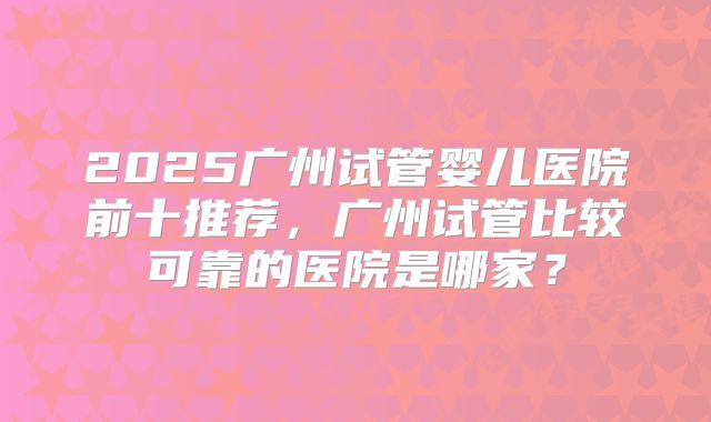 2025广州试管婴儿医院前十推荐，广州试管比较可靠的医院是哪家？