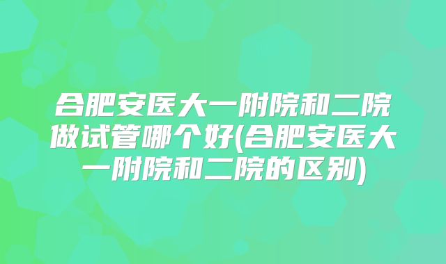 合肥安医大一附院和二院做试管哪个好(合肥安医大一附院和二院的区别)