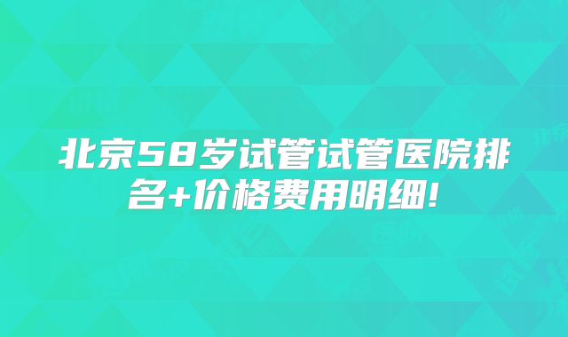 北京58岁试管试管医院排名+价格费用明细!