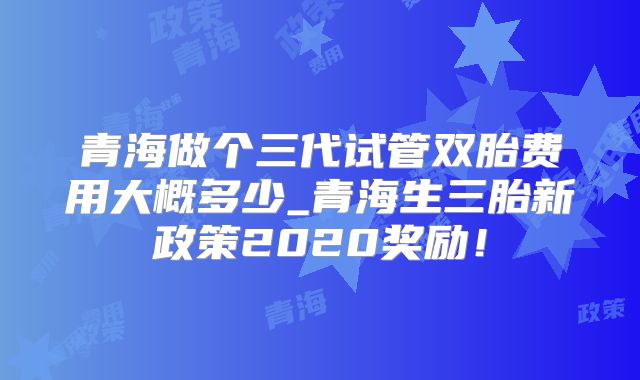 青海做个三代试管双胎费用大概多少_青海生三胎新政策2020奖励!