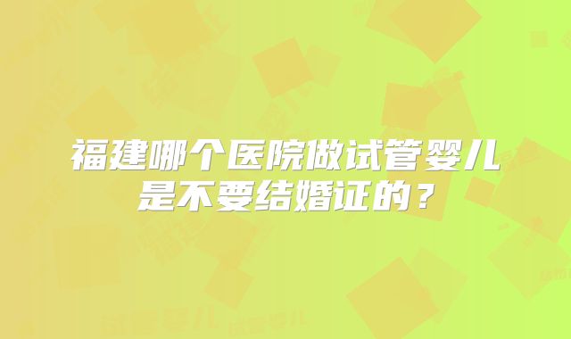 福建哪个医院做试管婴儿是不要结婚证的？