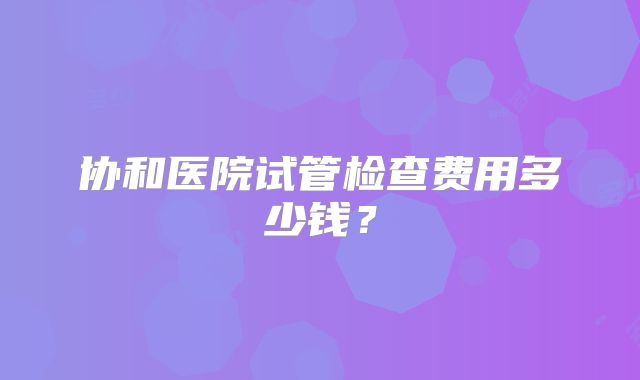 协和医院试管检查费用多少钱？