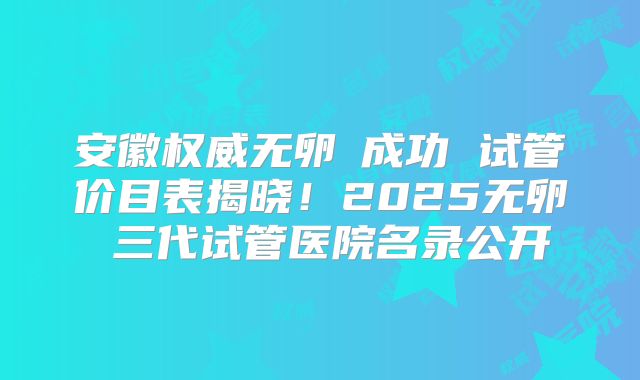 安徽权威无卵�成功 试管价目表揭晓！2025无卵�三代试管医院名录公开