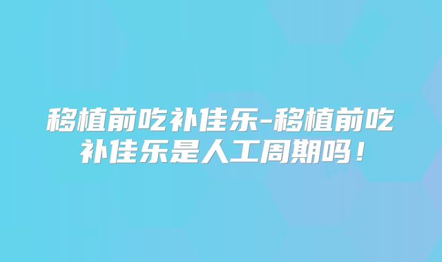 移植前吃补佳乐-移植前吃补佳乐是人工周期吗！