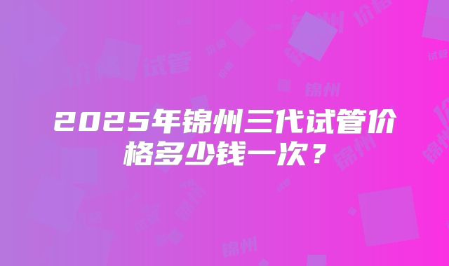 2025年锦州三代试管价格多少钱一次?