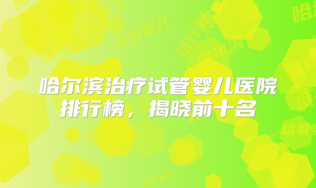 哈尔滨治疗试管婴儿医院排行榜，揭晓前十名