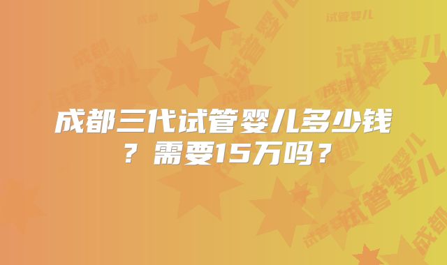 成都三代试管婴儿多少钱？需要15万吗？