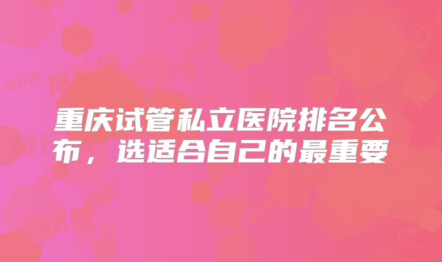 重庆试管私立医院排名公布，选适合自己的最重要