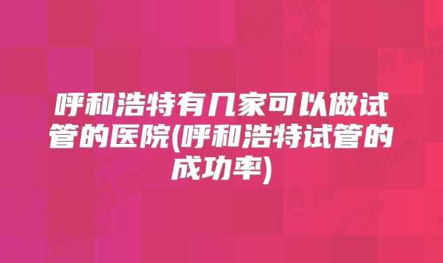呼和浩特有几家可以做试管的医院(呼和浩特试管的成功率)