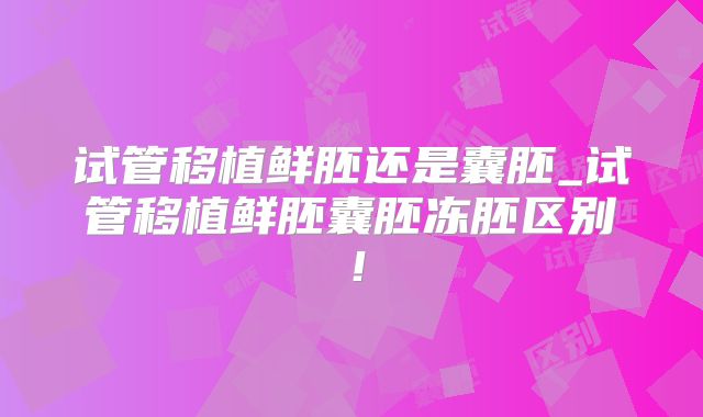 试管移植鲜胚还是囊胚_试管移植鲜胚囊胚冻胚区别！