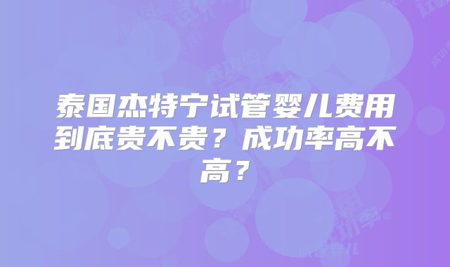 泰国杰特宁试管婴儿费用到底贵不贵?成功率高不高?