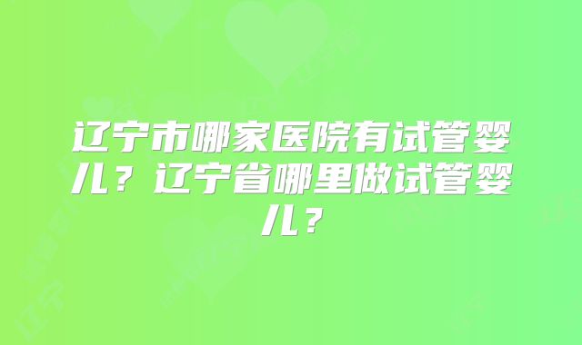 辽宁市哪家医院有试管婴儿？辽宁省哪里做试管婴儿？
