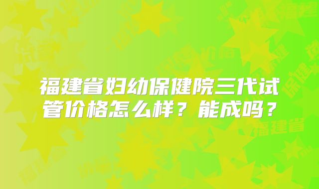 福建省妇幼保健院三代试管价格怎么样？能成吗？