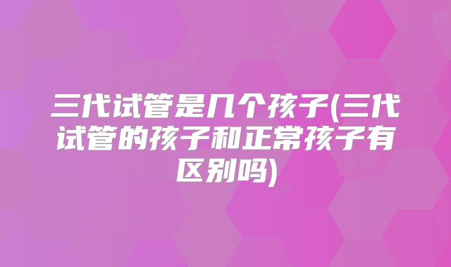 三代试管是几个孩子(三代试管的孩子和正常孩子有区别吗)