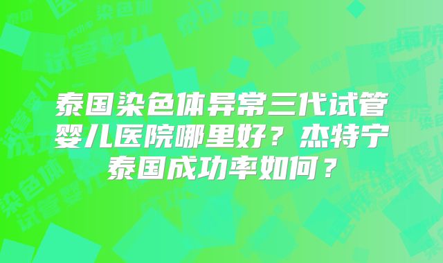 泰国染色体异常三代试管婴儿医院哪里好？杰特宁泰国成功率如何？