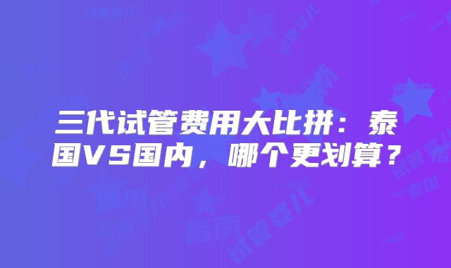 三代试管费用大比拼:泰国VS国内,哪个更划算?